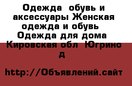 Одежда, обувь и аксессуары Женская одежда и обувь - Одежда для дома. Кировская обл.,Югрино д.